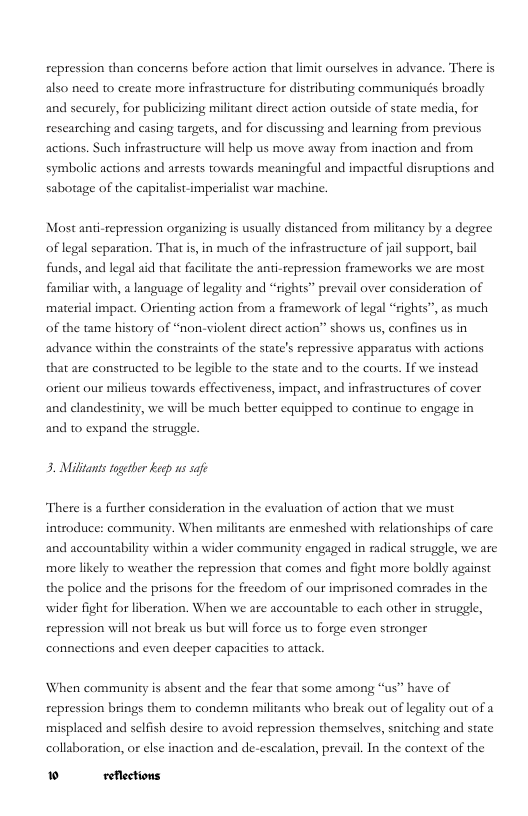 repression than concerns before action that limit ourselves in advance. There is also need to ereate more infrastructure for distributing communiqués broadly and securely, for publicizing militant direct action outside of state media, for researching and casing targets, and for discussing and learning from previous actions. Such infiastructure will help s move away from inaction and from symbolic actions and arrests towards meaningful and impactful disruptions and sabotage of the capitalist-imperialist war machine.  Most anti-repression organizing is usually distanced from militancy by a degree of legal separation. That is, in much of the infrastructure of ail support, bail funds, and legal aid that faciliate the anti-repression frameworks we are most familiar with, a language of legality and “rights” prevail over consideration of material impact. Orienting action from a framework of legal “sights”, as much of the tame history of “non-violent direct action” shows us, confines us in advance within the constraints of the state’s repressive apparatus with actions that are constructed to be legible to the state and to the courts. If we instead orient our milieus towards effectiveness, impact, and infrastructures of cover and clandestinity, we will be much better equipped to continue to engage in and to expand the struggle.  3. Milltants toetber keep us safe  There is a fusther consideration in the evaluation of action that we must introduce: community. When militants are enmeshed with relationships of care and accountability within a wider community engaged in radical struggle, we are more likely to weather the repression that comes and fight more boldly against the police and the prisons for the freedom of our imprisoned comrades in the wider fight for liberation. When we are accountable to each other in struggle, repression will not break us but will force us to forge even sironger connections and even deeper capacities to attack.  When community s absent and the fear that some among “us” have of repression brings them to condemn militants who break out of legality out of a misplaced and selfish desire 0 avoid repression themselves, snitching and state collaboration, or else inaction and de-escalation, prevail. In the context of the  » reflections 